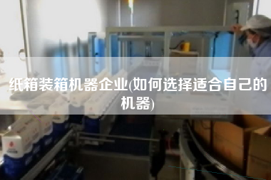 紙箱裝箱機器企業(yè)(如何選擇適合自己的機器) 紙箱裝箱機器企業(yè)(如何選擇適合自己的機器)