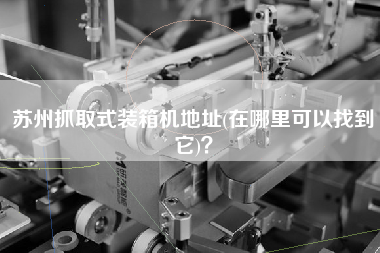蘇州抓取式裝箱機(jī)地址(在哪里可以找到它)? 蘇州抓取式裝箱機(jī)地址(在哪里可以找到它)?