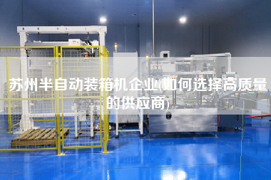 蘇州半自動裝箱機企業(yè)(如何選擇高質(zhì)量的供應商) 蘇州半自動裝箱機企業(yè)(如何選擇高質(zhì)量的供應商)