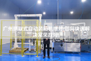 廣州抓取式自動裝箱機維修(如何快速解決常見故障) 廣州抓取式自動裝箱機維修(如何快速解決常見故障)