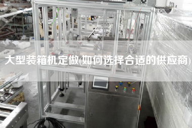 大型裝箱機(jī)定做(如何選擇合適的供應(yīng)商) 大型裝箱機(jī)定做(如何選擇合適的供應(yīng)商)
